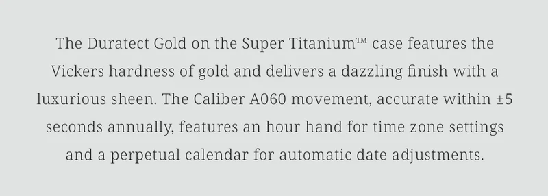 The Duratect Gold on the Super Titanium™ case features the Vickers hardness of gold and delivers a dazzling finish with a luxurious sheen. The Caliber A060 movement, accurate within ±5 seconds annually, features an hour hand for time zone settings and a perpetual calendar for automatic date adjustments.
