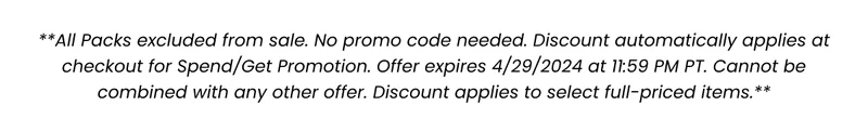 **All Packs excluded from sale. No promo code needed. Discount automatically applies at checkout for Spend/Get Promotion. Offer expires 4/29/2024 at 11:59 PM PT. Cannot be combined with any other offer. Discount applies to select full-priced items.**