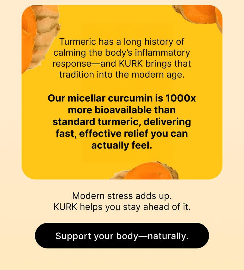 Turmeric has a long history of calming the body’s inflammatory response—and KURK brings that tradition into the modern age.  Our micellar curcumin is 1000x more bioavailable than standard turmeric, delivering fast, effective relief you can actually feel. |  Modern stress adds up. KURK helps you stay ahead of it.  [ Support your body—naturally. ]