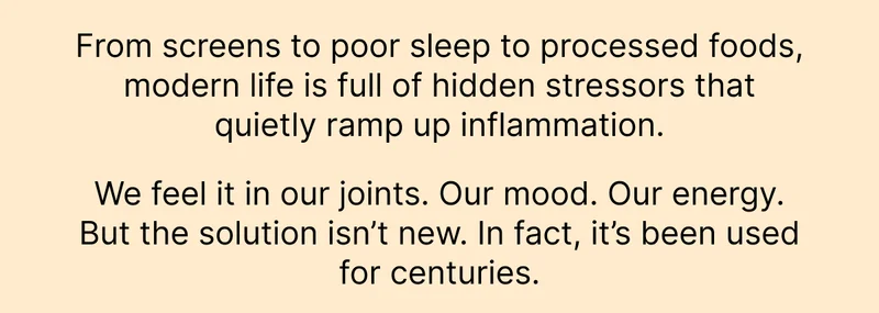 From screens to poor sleep to processed foods, modern life is full of hidden stressors that quietly ramp up inflammation. We feel it in our joints. Our mood. Our energy. But the solution isn’t new. In fact, it’s been used for centuries.