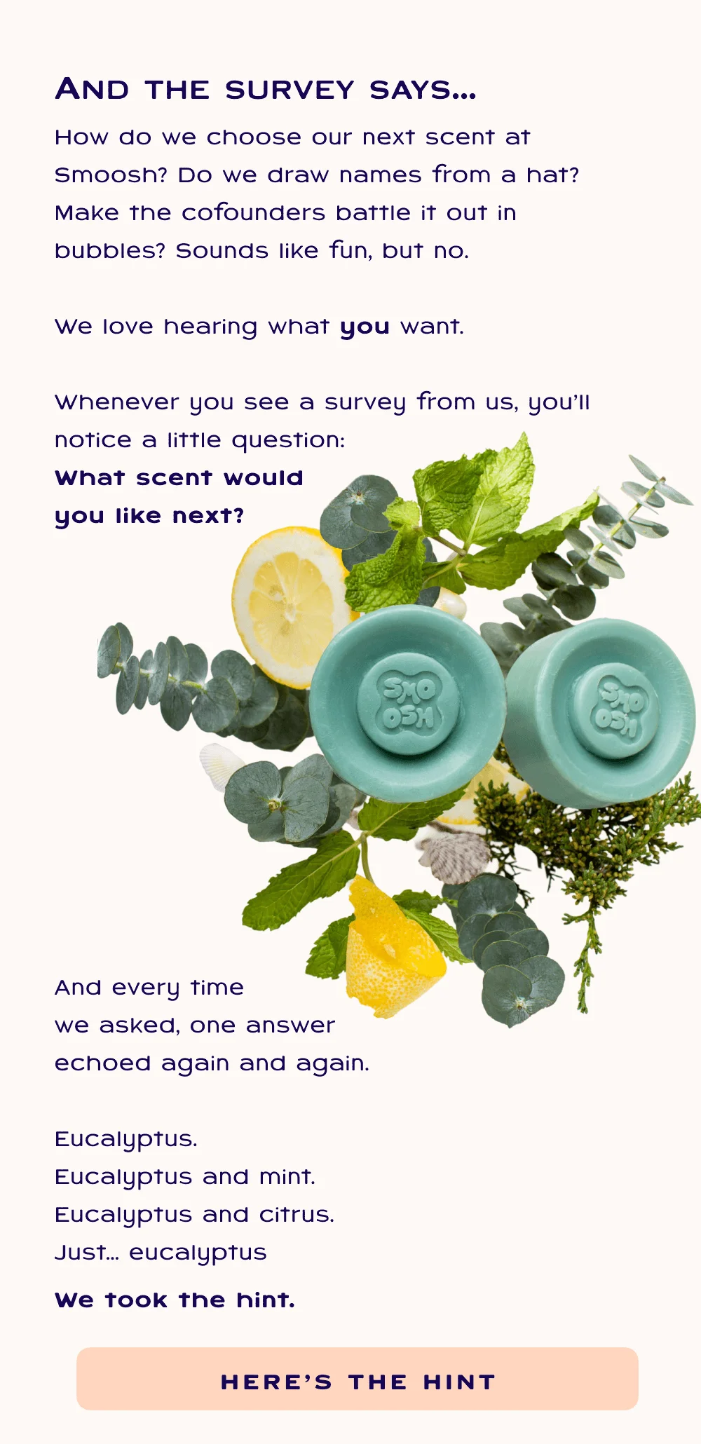 How do we choose our next scent at Smoosh? Do we draw names from a hat? Make the cofounders battle it out in bubbles? Sounds like fun, but no.  We love hearing what you want.  Whenever you see a survey from us, you’ll notice a little question:  What scent would  you like next?