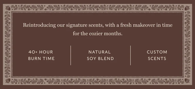 Reintroducing our signature scents, with a fresh makeover in time for the cozier months. 40+ hour  burn time NaturaL  Soy Blend Custom Scents