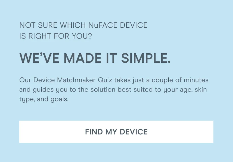 Not sure which NuFACE device is right for you? We’ve made it simple. Our Device Matchmaker Quiz takes just a couple of minutes and guides you to the solution best suited to your age, skin type, and goals. [Click here to FIND YOUR DEVICE]