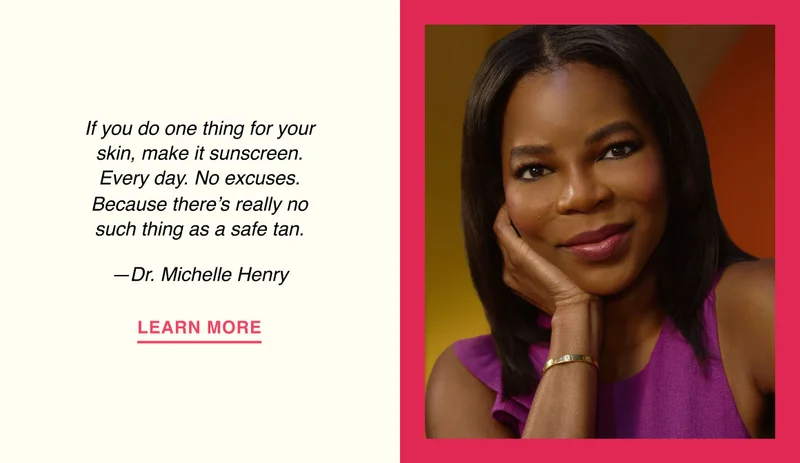 If you do one thing for your skin, make it sunscreen. Every day. No excuses. Because there’s really no such thing as a safe tan. —Dr. Michelle Henry