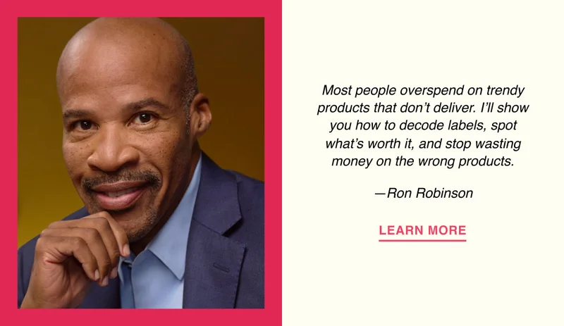 Most people overspend on trendy products that don’t deliver. I’ll show you how to decode labels, spot what’s worth it, and stop wasting money on the wrong products. —Ron Robinson