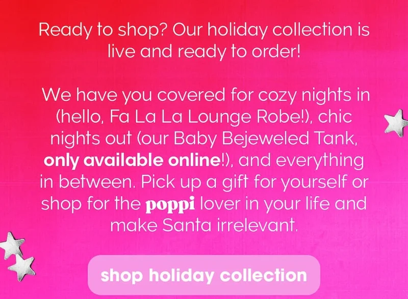 Ready to shop? Our holiday collection is live and ready to order!       We have you covered for cozy nights in (hello, Fa La La Lounge Robe!), chic nights out (our Baby Bejeweled Tank, only available online!), and everything in between. Pick up a gift for yourself or shop for the poppi lover in your life and make Santa irrelevant.       Happy holidays!