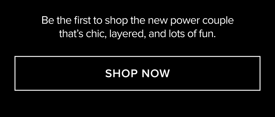 BE THE FIRST TO SHOP THE NEW POWER COUPLE THAT'S CHIC, LAYERED, AND LOTS OF FUN. SHOP NOW