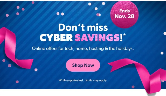Don't miss CYBER SAVINGS!* Online offers for tech, home, hosting & the holidays. Shop Now While supplies last. Limits may apply.