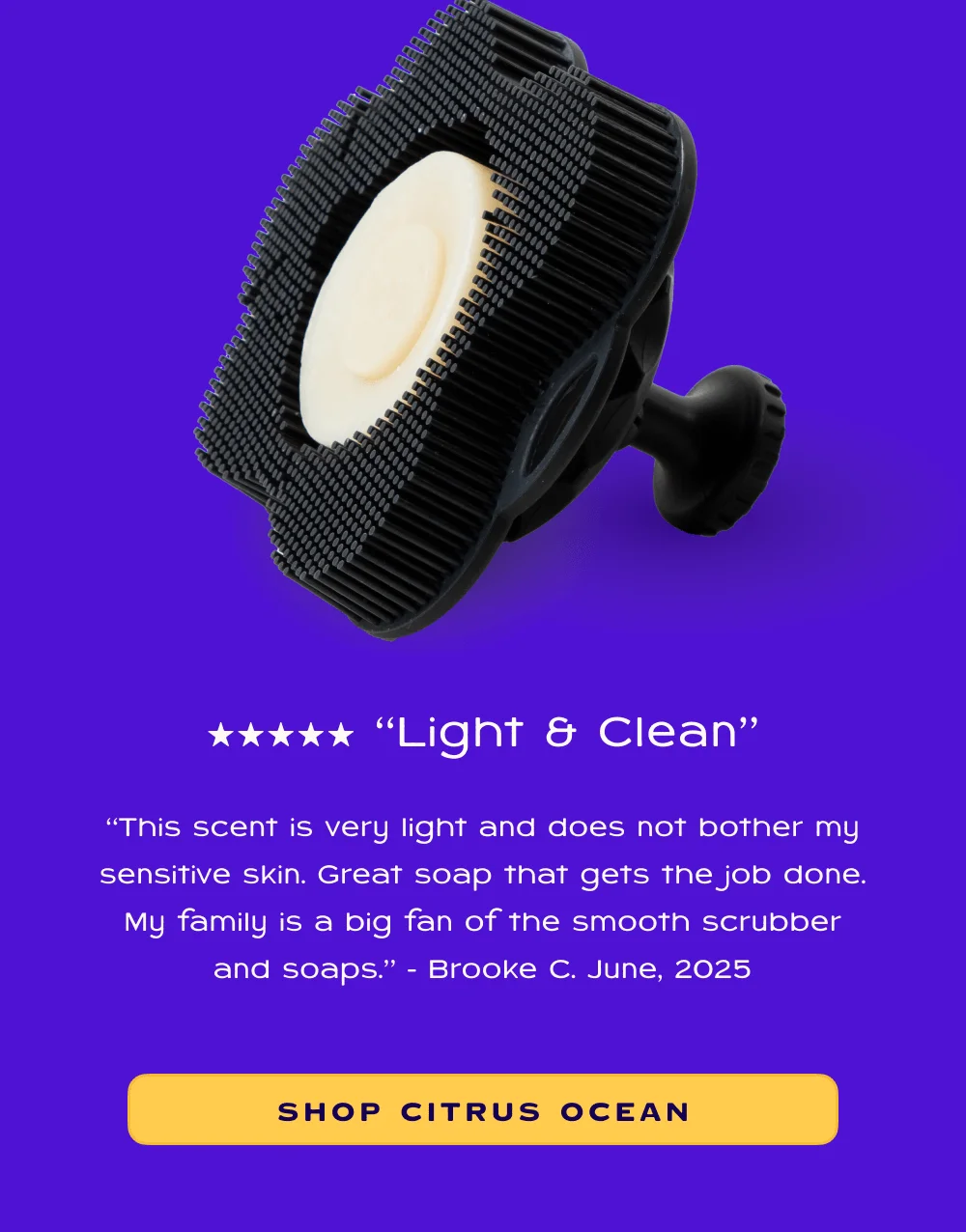 “This scent is very light and does not bother my sensitive skin. Great soap that gets the job done. My family is a big fan of the smooth scrubber and soaps.” - Brooke C. June, 2025