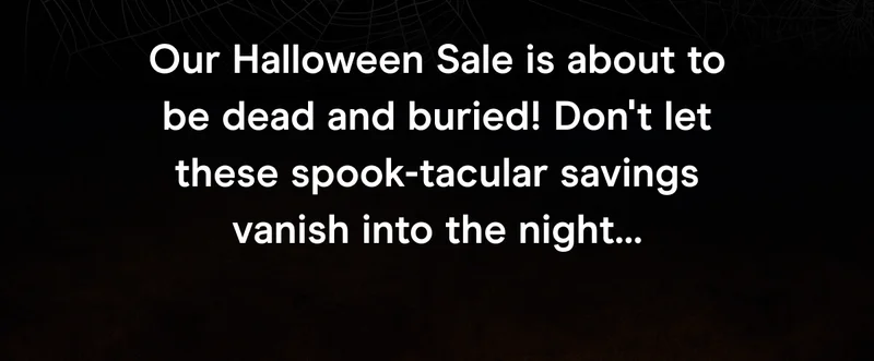 Our Halloween Sale is about to be dead and buried! Don't let these spook-tacular savings vanish into the night…