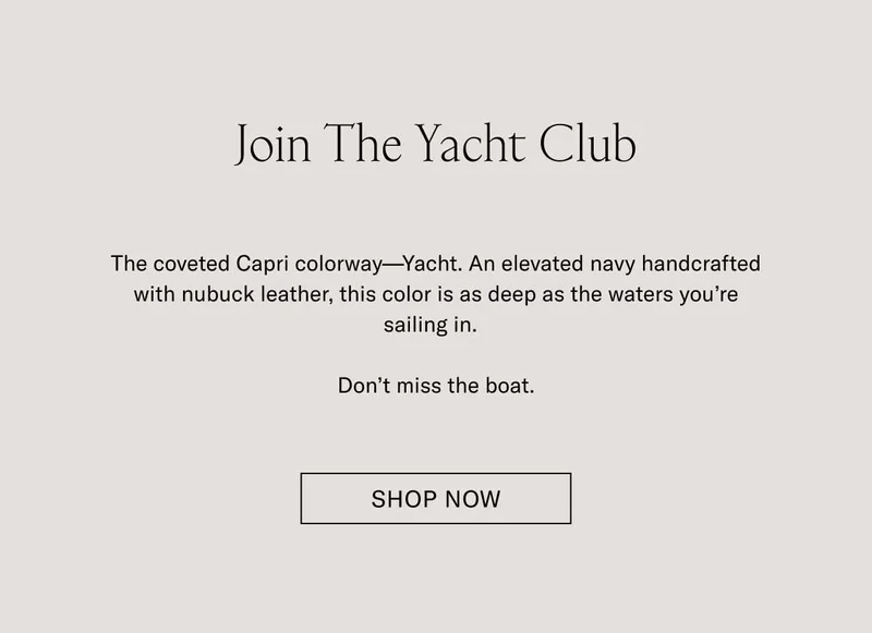 Join The Yacht Club. The coveted colorway–Yacht. An elevated navy handcrafted with nubuck leather, this color is as deep as the waters you're sailing in. Don't miss the boat. Shop Now