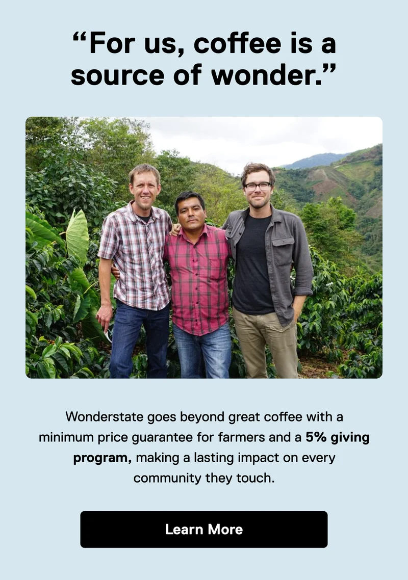 "For us, coffee is a source of wonder." Wonderstate goes beyond great coffee with a minimum price guarantee for farmers and a 5% giving program, making a lasting impact on every community they touch. Learn More.