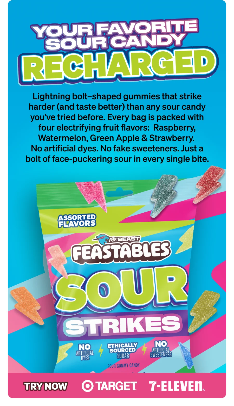 YOUR FAVORITE SOUR CANDY, RECHARGED Lightning bolt–shaped gummies that strike harder (and taste better) than any sour candy you’ve tried before. Every bag is packed with four electrifying fruit flavors:  Raspberry, Watermelon, Green Apple & Strawberry. No artificial dyes. No fake sweeteners. Just a bolt of face-puckering sour in every single bite. Try now at Target and 7-Eleven.