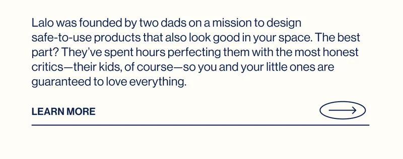 Lalo was founded by two dads on a mission to design  safe-to-use products that also look good in your space.&nbsp;The best part? They’ve spent hours perfecting them with the most honest critics—their kids, of course—so you and your little ones are guaranteed to love everything. Learn More