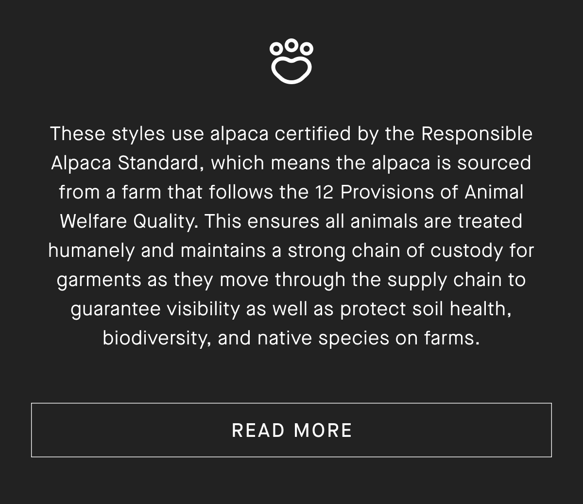 these styles use alpaca certified by the responsible alpaca standard, which means the alpaca is sourced from a farm that follows the 12 provisions of animal welfare quality. this ensures all animals are treated humanely and maintains a strong chain of custody for garments as they move through the supply chain to guarantee visibility as well as protect soil health, biodiversity, and native species on farms. [read more]