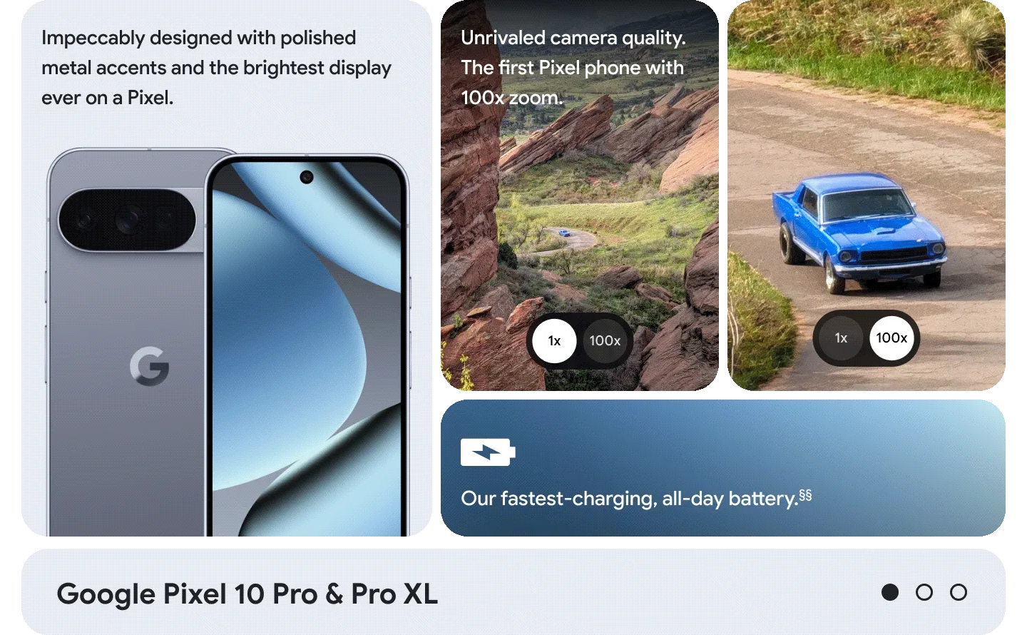 Pixel 10 Pro features:
Unrivaled Camera quality. The first Pixel phone with 100x zoom.
Impeccably designed with Polished metal accents.
Our fastest-charging, all-day battery.<sup>§§</sup>
The brightest display ever on a Pixel.
Pixel 10 features:
New 3-camera system with 20x Super Res Zoom.
Premium materials. Incredibly durable.
Faster-charging, all-day battery.<sup>△</sup>
A brighter, bolder display. Even in direct sunlight.<sup>△△</sup>
Pixel 10 Pro Fold features:
Plan your day and find your way with Split Screen.
New gearless, high-strength hinge.
All-day battery. One charge.<sup>++</sup>
8” Super Actua Flex display. Pixel’s largest screen.<sup>**</sup>