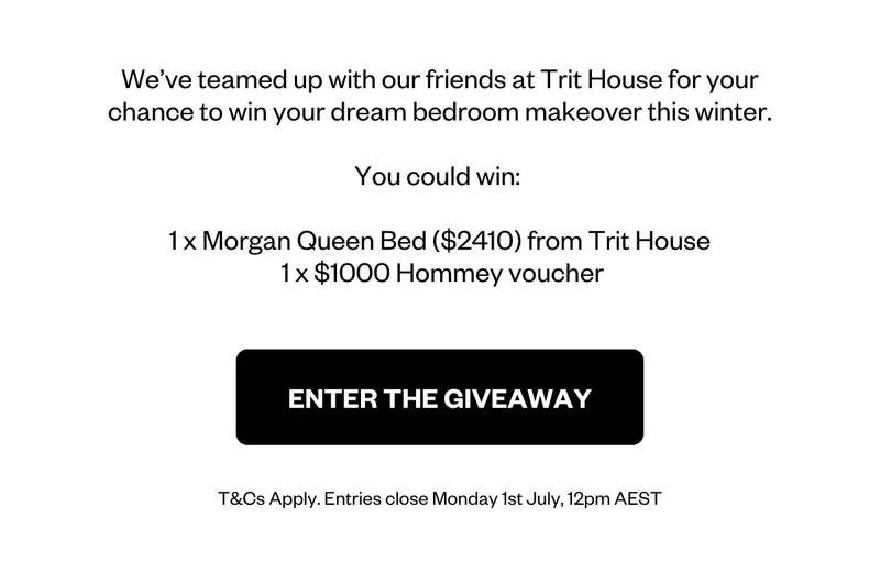 We’ve teamed up with our friends at Trit House for your chance to win your dream bedroom makeover this winter.  You could win:   1 x Morgan Queen Bed ($2410) from Trit House  1 x $1000 Hommey voucher