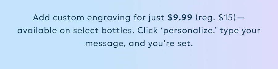Add custom engraving for just $9.99 (reg. $15)— available on select bottles. Click ‘personalize,’ type your message, and you’re set.