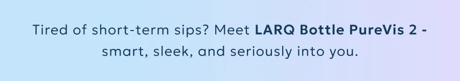 Tired of short-term sips? Meet LARQ Bottle PureVis 2 - smart, sleek, and seriously into you.