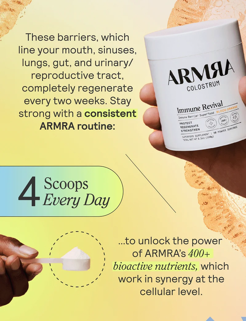 These barriers, which line your mouth, sinuses, lungs, gut, and urinary/reproductive tract, completely regenerate every two weeks. Stay strong with a consistent ARMRA routine:   4 scoops  Every day.  …to take full advantage of its 400+ bioactive nutrients, which work in synergy at the cellular level to