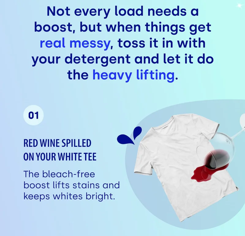 Not every load needs a boost, but when things get real messy, toss it in with your detergent and let it do the heavy lifting. 01 Red wine spilled on your white tee The bleach-free boost lifts stains and keeps whites bright.