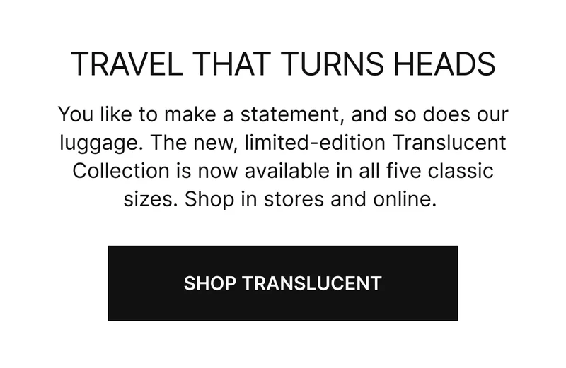 You like to make a statement, and so does our luggage.  The new, limited-edition Translucent Collection is now available in all five sizes. Shop in stores and online. SHOP TRANSLUCENT