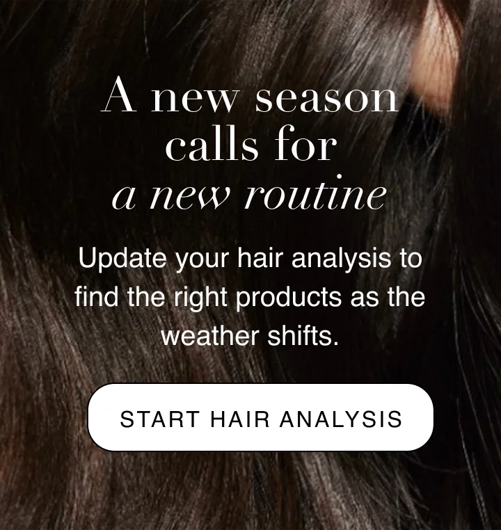 A new season calls for a new routine | Update your hair analysis to find the right products as the weather shifts. | START HAIR ANALYSIS