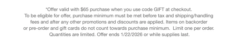 *Offer valid with $65 purchase when you use code GIFT at checkout. To be eligible for offer, purchase minimum must be met before tax and shipping/handling fees and after any other promotions and discounts are applied. Items on backorder or pre-order and gift cards do not count towards purchase minimum. Limit one per order. Quantities are limited. Offer ends 1/22/2026 or while supplies last.
