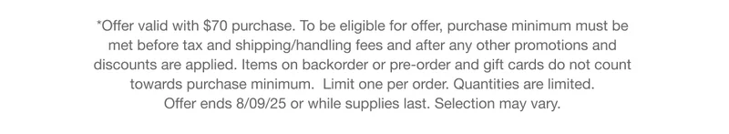*Offer valid with $70 purchase. To be eligible for offer, purchase minimum must be met before tax and shipping/handling fees and after any other promotions and discounts are applied. Items on backorder or pre-order and gift cards do not count  towards purchase minimum.  Limit one per order. Quantities are limited.  Offer ends 8/09/25 or while supplies last. Selection may vary.