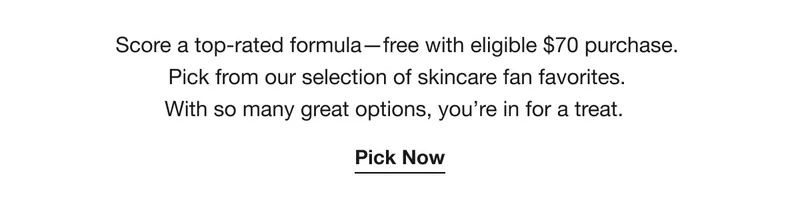 Score a top-rated formula—free with eligible $70 purchase. Pick from our selection of skincare fan favorites. With so many great options, you’re in for a treat. | Pick Now
