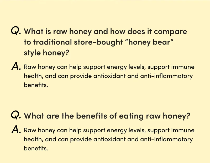 Q: What is raw honey and how does it compare to traditional store-bought “honey bear” style honey? A: Raw honey is unprocessed and unheated, which helps it maintain its natural enzymes, antioxidants, and nutrients. Traditional store-bought honey is often processed, which can strip away these beneficial properties and also may be diluted with high fructose corn syrup and other sugars or fillers. Q: What are the benefits of eating raw honey? A: Raw honey can help support energy levels, support immune health, and can provide antioxidant and anti-inflammatory benefits.