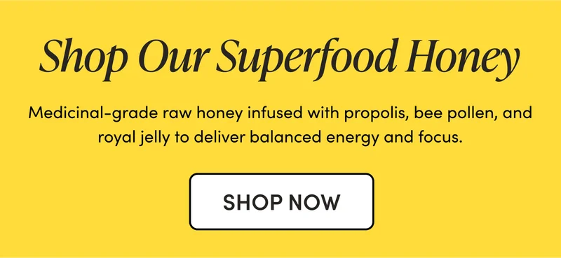 Shop Our Superfood Honey Medicinal-grade raw honey infused with propolis, bee pollen, and royal jelly to deliver balanced energy and focus. Shop Our Superfood Honey Medicinal-grade raw honey infused with propolis, bee pollen, and royal jelly to deliver balanced energy and focus.
