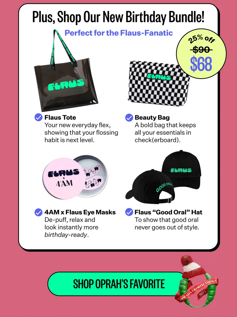 Plus, Shop Our New Birthday Bundle! | Perfect for the Flaus-Fanatic | Flaus Tote Your new everyday flex, showing that your flossing habit is next level. | Beauty Bag A bold bag that keeps all your essentials in check(erboard). | 4AM x Flaus Eye Masks De-puff, relax and look instantly more  birthday-ready. | Flaus “Good Oral” Hat To show that good oral never goes out of style. | Shop Oprah's Favorite