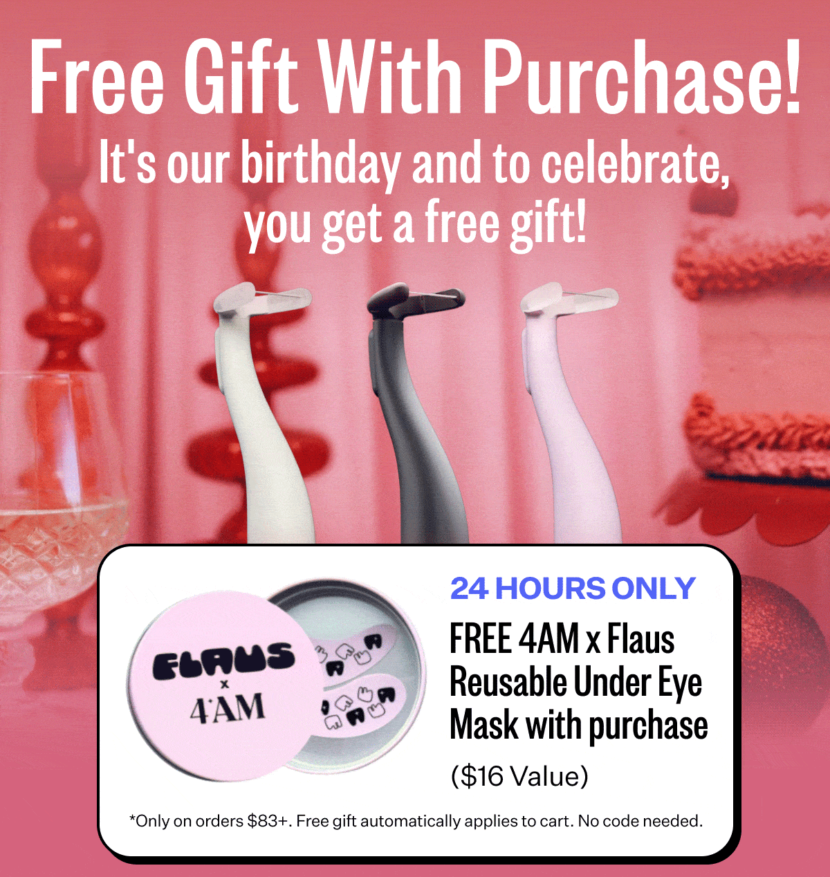 Free Gift With Purchase! It's our birthday and to celebrate, you get a free gift! | 24 Hours Only - FREE 4AM x Flaus Reusable Under Eye Mask with purchase ($16 Value) | *Only on orders $83+. Free gift automatically applies to cart. No code needed.
