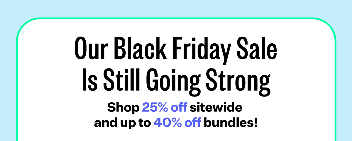 Our Black Friday Sale Is Still Going Strong | Shop 25% off sitewide and up to 40% off bundles!