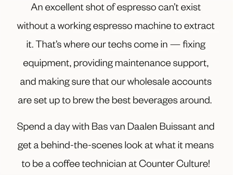 An excellent shot of espresso can’t exist without a working espresso machine to extract it. That’s where our techs come in — fixing equipment, providing maintenance support, and making sure that our wholesale accounts are set up to brew the best beverages around.   Spend a day with Bas van Daalen Buissant and get a behind-the-scenes look at what it means to be a coffee technician at Counter Culture!  CTA: 👀the video