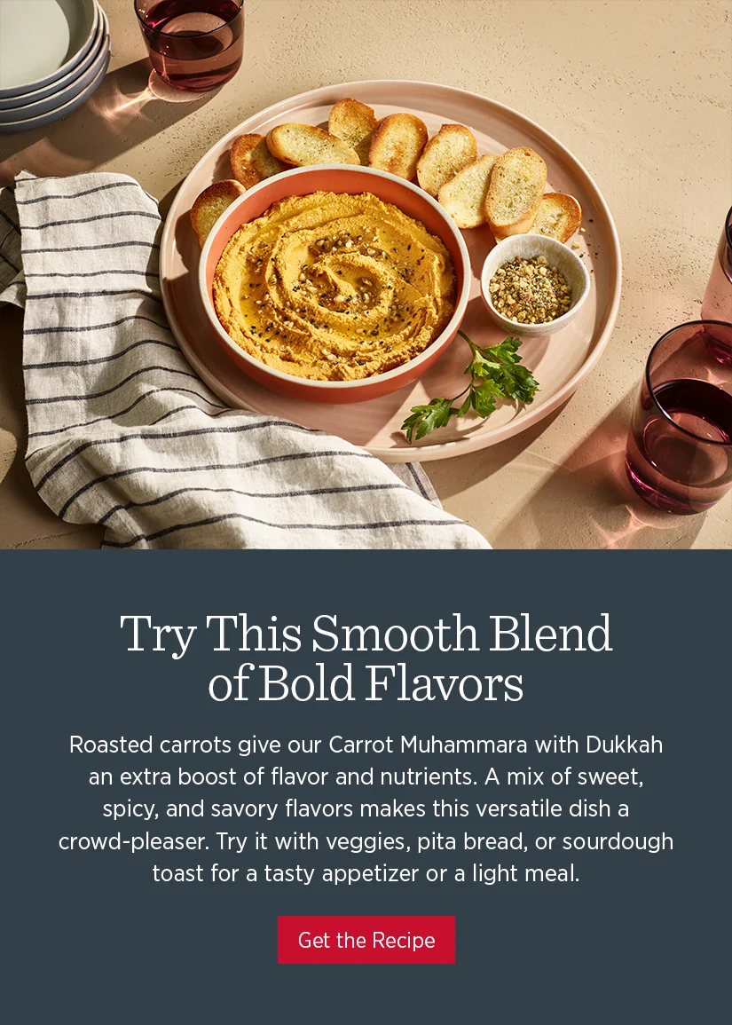Try this smooth blend of bold flavors. Roasted carrots give our Carrot Muhammara with Dukkah an extra boost of flavor and nutrients. A mix of sweet, spicy, and savory flavors makes this versatile dish a crowd-pleaser. Try it with veggies, pita bread, or sourdough toast for a tasty appetizer or a light meal.