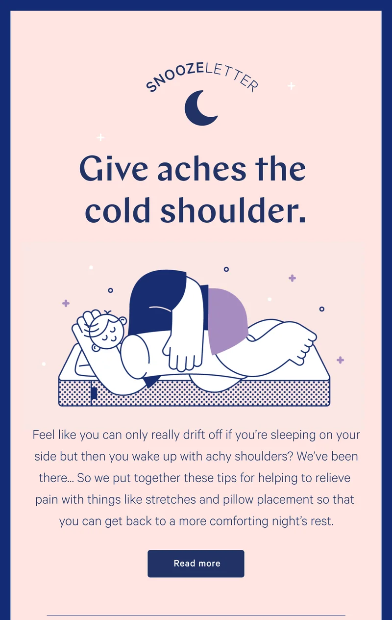 SNOOZELETTER >> Give aches the cold shoulder. >> Feel like you can only really drift off if you’re sleeping on your side but then you wake up with achy shoulders? We’ve been there… So we put together these tips for helping to relieve pain with things like stretches and pillow placement so that you can get back to a more comforting night’s rest. Read more >>
