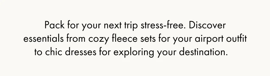 Pack for your next trip stress-free. Discover essentials from cozy fleece sets for your airport outfit to chic dresses for exploring your destination.