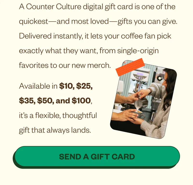 The Easiest Last-Minute Gift: Let Them Choose Their Coffee A Counter Culture digital gift card is one of the quickest—and most loved—gifts you can give. Delivered instantly, it lets your coffee fan pick exactly what they want, from single-origin favorites to our new merch. Available in $10, $25, $35, $50, and $100, it’s a flexible, thoughtful gift that always lands. CTA: Send a Gift Card The Easiest Last-Minute Gift: Let Them Choose Their Coffee A Counter Culture digital gift card is one of the quickest—and most loved—gifts you can give. Delivered instantly, it lets your coffee fan pick exactly what they want, from single-origin favorites to our new merch. Available in $10, $25, $35, $50, and $100, it’s a flexible, thoughtful gift that always lands. CTA: Send a Gift Card