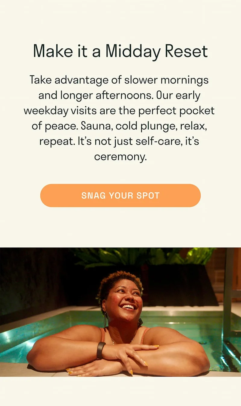 Take advantage of slower mornings and longer afternoons. Our early weekday visits are the perfect pocket of peace. Sauna, cold plunge, relax, repeat. It’s not just self-care, it’s ceremony.