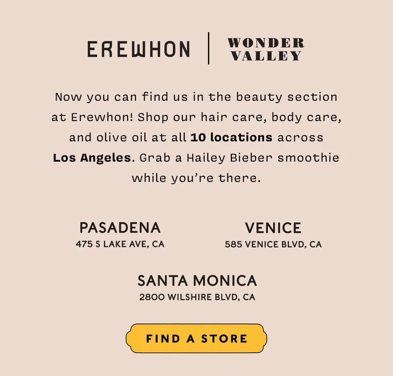 Now you can find us in the beauty section at Erewhon! Shop our hair care, body care, and olive oil at all 10 locations across Los Angeles. Grab a Hailey Bieber smoothie while you’re there.   PASADENA 475 S Lake Ave, CA  SANTA MONICA 2800 Wilshire Blvd, CA  VENICE 585 Venice Blvd, CA  Find a Store