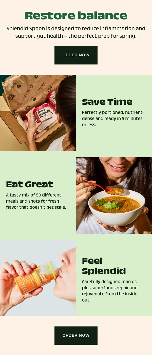 Restore balance  Splendid Spoon is designed to reduce inflammation and support gut health – the perfect prep for spring. Order Now Save Time Perfectly portioned, nutrient-dense and ready in 5 minutes or less. Eat Great A tasty mix of 50 different meals and shots for fresh flavor that doesn’t get stale. Feel Splendid Carefully designed macros plus superfoods repair and rejuvenate from the inside out. Order Now