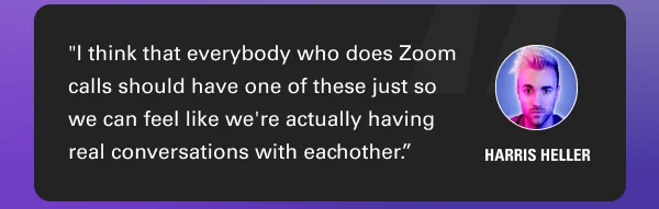 ''I think that everybody who does Zoom calls should have one of these just so we can feel like we're actually having real conversations with eachother.''