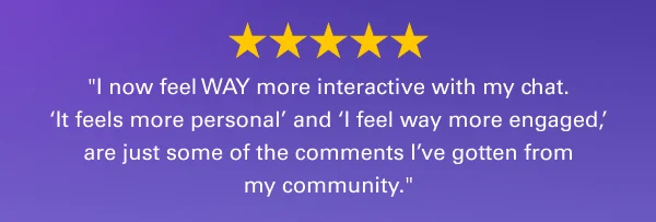 ''I now feel WAY more interactive with my chat. ‘It feels more personal’ and ‘I feel way more engaged,’ are just some of the comments I’ve gotten from my community.''