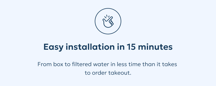 Easy installation in 15 minutes: From box to filtered water in less time than it takes to order takeout.