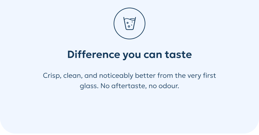 Difference you can taste Crisp, clean, and noticeably better from the very first glass. No aftertaste, no odour.