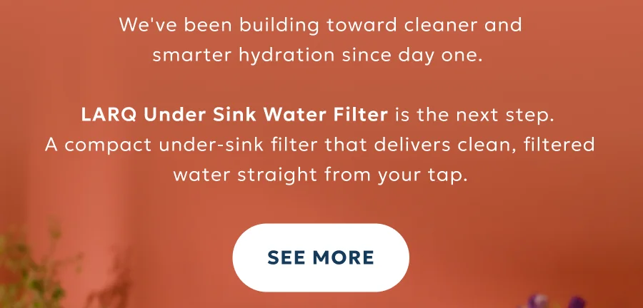 We've been building toward cleaner and smarter hydration since day one.   LARQ Under Sink Water Filter is the next step.  A compact under-sink filter that delivers clean, filtered water straight from your tap.