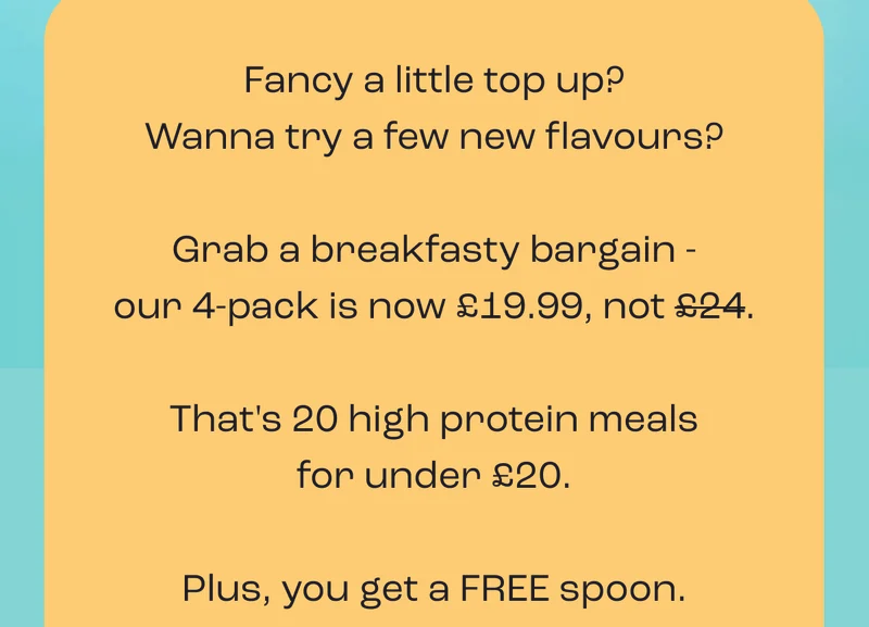 Fancy a little top up? Wanna try a few new flavours?  Grab a breakfasty bargain - our 4-pack is now £19.99, not £24.  That's 20 high protein meals for under £20.  Plus, you get a FREE spoon.
