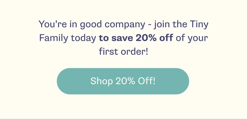 You're in good company - join the Tiny Family today to save 20% off of your first order! -- Shop 20% Off!